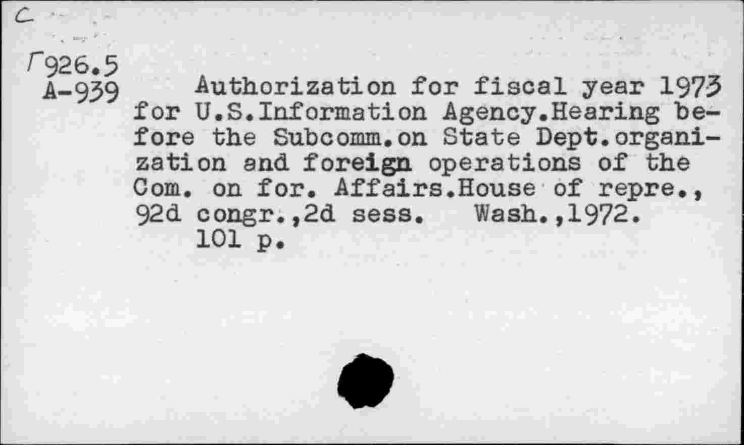 ﻿C-
r926.5
A-959 Authorization for fiscal year 1975 for U.S.Information Agency.Hearing before the Subcomm.on State Dept.organization and foreign operations of the Com. on for. Affairs.House of repre., 92d congr.,2d sess. Wash.,1972.
101 p.